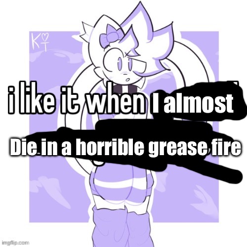 Oops..? | I almost; Die in a horrible grease fire | image tagged in 3 | made w/ Imgflip meme maker