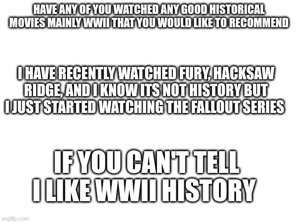 HAVE ANY OF YOU WATCHED ANY GOOD HISTORICAL MOVIES MAINLY WWII THAT YOU WOULD LIKE TO RECOMMEND; I HAVE RECENTLY WATCHED FURY, HACKSAW RIDGE, AND I KNOW ITS NOT HISTORY BUT I JUST STARTED WATCHING THE FALLOUT SERIES; IF YOU CAN'T TELL I LIKE WWII HISTORY | made w/ Imgflip meme maker