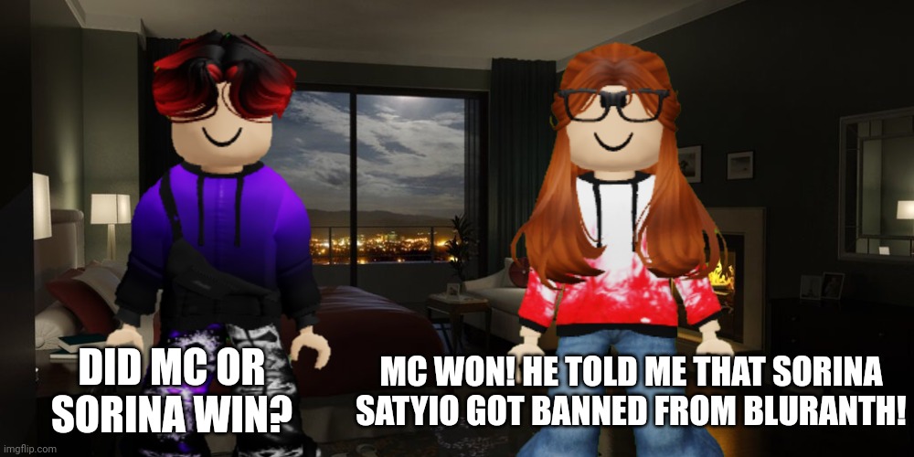 William asks CC if her boyfriend/bestie MC or Sorina Satyio won and CC told him that his cousin MC won! | MC WON! HE TOLD ME THAT SORINA SATYIO GOT BANNED FROM BLURANTH! DID MC OR SORINA WIN? | image tagged in mc,william,cc,sorina satyio,bluranth,mc won | made w/ Imgflip meme maker