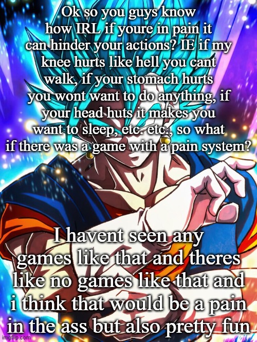 Ok so you guys know how IRL if youre in pain it can hinder your actions? IE if my knee hurts like hell you cant walk, if your stomach hurts you wont want to do anything, if your head huts it makes you want to sleep, etc. etc., so what if there was a game with a pain system? I havent seen any games like that and theres like no games like that and i think that would be a pain in the ass but also pretty fun | made w/ Imgflip meme maker