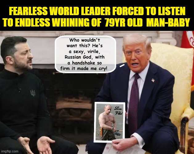 Failing President Donald Trump Tries To Sell His Love Of Putin To America | FEARLESS WORLD LEADER FORCED TO LISTEN TO ENDLESS WHINING OF  79YR OLD  MAN-BABY; Who wouldn't want this? He's a sexy, virile, Russian God, with a handshake so firm it made me cry! | image tagged in donald trump is an idiot,donald trump the clown,trump putin,russo-ukrainian war | made w/ Imgflip meme maker