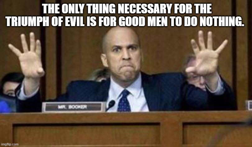 Cory Booker democrat | THE ONLY THING NECESSARY FOR THE TRIUMPH OF EVIL IS FOR GOOD MEN TO DO NOTHING. | image tagged in cory booker democrat | made w/ Imgflip meme maker