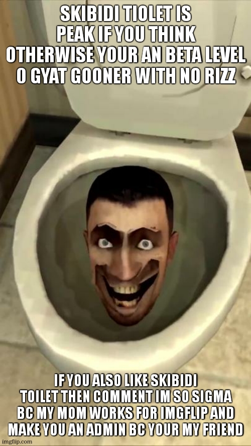 sigmas assamble | SKIBIDI TIOLET IS PEAK IF YOU THINK OTHERWISE YOUR AN BETA LEVEL 0 GYAT GOONER WITH NO RIZZ; IF YOU ALSO LIKE SKIBIDI TOILET THEN COMMENT IM SO SIGMA BC MY MOM WORKS FOR IMGFLIP AND MAKE YOU AN ADMIN BC YOUR MY FRIEND | image tagged in skibidi toilet | made w/ Imgflip meme maker