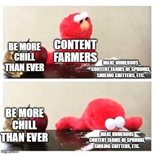 you all are gonna agree with me on this one | CONTENT FARMERS; BE MORE CHILL THAN EVER; MAKE NUMEROUS CONTENT FARMS OF SPRUNKI, SMILING CRITTERS, ETC. BE MORE CHILL THAN EVER; MAKE NUMEROUS CONTENT FARMS OF SPRUNKI, SMILING CRITTERS, ETC. | image tagged in elmo cocaine,content farms,sprunki,smiling critters | made w/ Imgflip meme maker