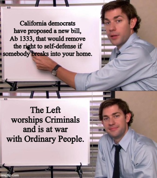 Jim Halpert Explains | California democrats have proposed a new bill, Ab 1333, that would remove the right to self-defense if somebody breaks into your home. The Left worships Criminals and is at war with Ordinary People. | image tagged in jim halpert explains,california,democrats,leftists | made w/ Imgflip meme maker