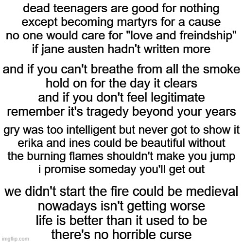 dead teenagers | dead teenagers are good for nothing
except becoming martyrs for a cause
no one would care for "love and freindship"
if jane austen hadn't written more; and if you can't breathe from all the smoke
hold on for the day it clears
and if you don't feel legitimate
remember it's tragedy beyond your years; gry was too intelligent but never got to show it
erika and ines could be beautiful without
the burning flames shouldn't make you jump
i promise someday you'll get out; we didn't start the fire could be medieval
nowadays isn't getting worse
life is better than it used to be
there's no horrible curse | image tagged in memes,blank transparent square | made w/ Imgflip meme maker