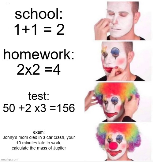 Clown Applying Makeup | school:
1+1 = 2; homework:
2x2 =4; test:
50 +2 x3 =156; exam:
Jonny's mom died in a car crash, your 10 minutes late to work, calculate the mass of Jupiter | image tagged in memes,clown applying makeup | made w/ Imgflip meme maker