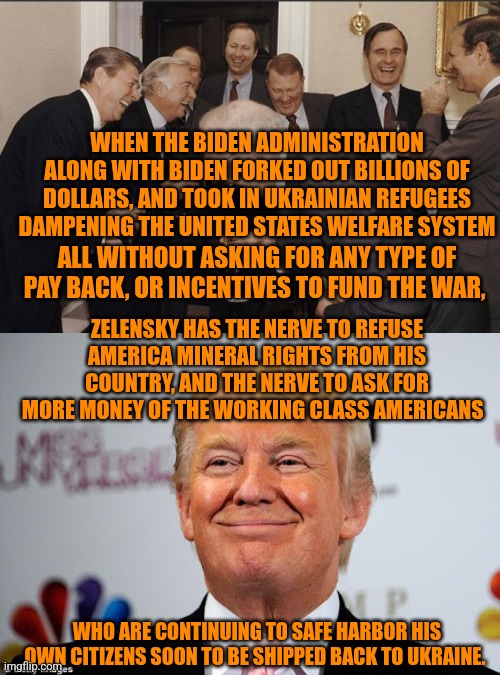 WHEN THE BIDEN ADMINISTRATION ALONG WITH BIDEN FORKED OUT BILLIONS OF DOLLARS, AND TOOK IN UKRAINIAN REFUGEES DAMPENING THE UNITED STATES WELFARE SYSTEM; ALL WITHOUT ASKING FOR ANY TYPE OF PAY BACK, OR INCENTIVES TO FUND THE WAR, ZELENSKY HAS THE NERVE TO REFUSE AMERICA MINERAL RIGHTS FROM HIS COUNTRY, AND THE NERVE TO ASK FOR MORE MONEY OF THE WORKING CLASS AMERICANS; WHO ARE CONTINUING TO SAFE HARBOR HIS OWN CITIZENS SOON TO BE SHIPPED BACK TO UKRAINE. | image tagged in memes,laughing men in suits,donald trump approves | made w/ Imgflip meme maker