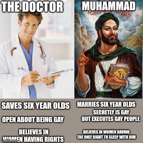 comparison of a doctor and a scumbag | THE DOCTOR; MUHAMMAD; MARRIES SIX YEAR OLDS; SAVES SIX YEAR OLDS; SECRETLY IS GAY BUT EXECUTES GAY PEOPLE; OPEN ABOUT BEING GAY; BELIEVES IN WOMEN HAVING THE ONLY RIGHT TO SLEEP WITH HIM; BELIEVES IN WOMEN HAVING RIGHTS | image tagged in doctor,muhammad,dark humor,anti religion,muslim | made w/ Imgflip meme maker