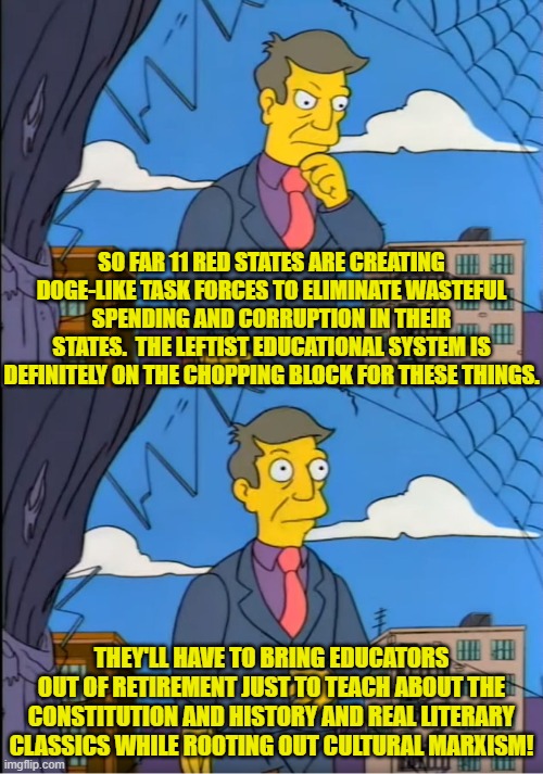 Actually a lot of corrupt RINOs are also going to go down in flames. | SO FAR 11 RED STATES ARE CREATING DOGE-LIKE TASK FORCES TO ELIMINATE WASTEFUL SPENDING AND CORRUPTION IN THEIR STATES.  THE LEFTIST EDUCATIONAL SYSTEM IS DEFINITELY ON THE CHOPPING BLOCK FOR THESE THINGS. THEY'LL HAVE TO BRING EDUCATORS OUT OF RETIREMENT JUST TO TEACH ABOUT THE CONSTITUTION AND HISTORY AND REAL LITERARY CLASSICS WHILE ROOTING OUT CULTURAL MARXISM! | image tagged in skinner out of touch | made w/ Imgflip meme maker