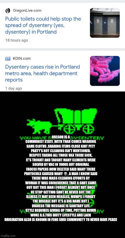 Readers highgest : Oregon trail was not a game,how Oregon is becoming a third world like state | OREGON IS A COMMUNIST STATE ,WITH THAR COMES WEARING SAME CLOTHS ,SHARING ITEMS CLOSE KNIT PITY PARTY'S NOT CLEANING ISN'T MENTIONED. DESPITE TAKING ALL THOSE VAX THERE SICK, IT'S THOGHT AND TAUGHT MANY ELEMENTS WERE SOLVED BY VAC IN 1900S BUT ORIGINAL FAUCCI PAPERS NOW DELETED SAID MANY THERE PROTOCOLS CAUSED MANY 💀, A MAN I KNOW SAID THERE WAS MASS CLEANING EFFORTS BY WOMAN IT WAS COINCIDENCE THAT A SHOT CAME OUT BUT THIS MAN I FORGET AILMENT BUT ONCE HE STOP GETTING SHOT HE NEVER GOT THE ILLNESS IT MAY BEEN MEASLES, MUMPS I FORGET THE DISEASE BUT IT'S A BIG NAME BUT I DIGRESS THE MESSAGE IS SANITARY LIFE STYLE REQUIRES GIVING UP TIME, PUTTING DOWN WOKE B.S.THIS DIRTY LIFESTYLE AND LACK ORIGINATION ALSO IS KNOWN IN FENG SHUI COMMUNITY TO NEVER HAVE PEACE | image tagged in oregon,wow,fu,dirty | made w/ Imgflip meme maker