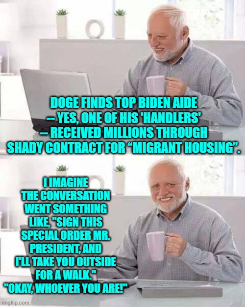 Obviously attending to a 'dementia' president had to come with SOME perks. | DOGE FINDS TOP BIDEN AIDE -- YES, ONE OF HIS 'HANDLERS' -- RECEIVED MILLIONS THROUGH SHADY CONTRACT FOR “MIGRANT HOUSING”. I IMAGINE THE CONVERSATION WENT SOMETHING LIKE, "SIGN THIS SPECIAL ORDER MR. PRESIDENT, AND I'LL TAKE YOU OUTSIDE FOR A WALK."
"OKAY, WHOEVER YOU ARE!" | image tagged in hide the pain harold | made w/ Imgflip meme maker