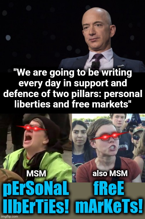 Like holy water thrown into the faces of the MSM: personal liberties (ree!) and free markets (reee!) | "We are going to be writing
every day in support and
defence of two pillars: personal
liberties and free markets"; pErSoNaL
lIbErTiEs! MSM; also MSM; fReE mArKeTs! | image tagged in jeff bezos,crying liberal,triggered feminist,memes,washington post,personal liberties | made w/ Imgflip meme maker