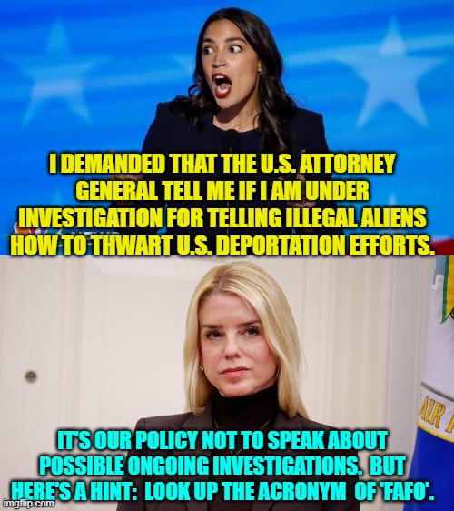 Wouldn't it be a hoot if she were? | I DEMANDED THAT THE U.S. ATTORNEY GENERAL TELL ME IF I AM UNDER INVESTIGATION FOR TELLING ILLEGAL ALIENS HOW TO THWART U.S. DEPORTATION EFFORTS. IT'S OUR POLICY NOT TO SPEAK ABOUT POSSIBLE ONGOING INVESTIGATIONS.  BUT HERE'S A HINT:  LOOK UP THE ACRONYM  OF 'FAFO'. | image tagged in yep | made w/ Imgflip meme maker