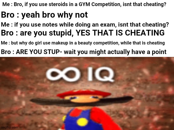 OH MY GOOOOOOOOOOOOOOOOOSH | Me : Bro, if you use steroids in a GYM Competition, isnt that cheating? Bro : yeah bro why not; Me : if you use notes while doing an exam, isnt that cheating? Bro : are you stupid, YES THAT IS CHEATING; Me : but why do girl use makeup in a beauty competition, while that is cheating; Bro : ARE YOU STUP- wait you might actually have a point | image tagged in funny,memes | made w/ Imgflip meme maker