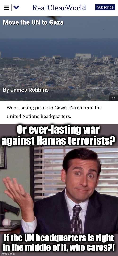 Move the UN to Gaza, PLEASE!!! | Or ever-lasting war against Hamas terrorists? If the UN headquarters is right
in the middle of it, who cares?! | image tagged in michael scott,memes,gaza,united nations,hamas,terrorists | made w/ Imgflip meme maker