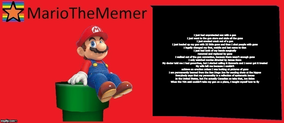 MarioTheMemer announcement template v1 | I just had unprotected sex with a gun
I just went to the gun store and stole all the guns
I just smoked crack out of a gun
I just loaded up my gun with 32 little guns and then I shot people with guns
I legally changed my first, middle and last name to Gun
I just had both of my hands surgically removed and replaced by guns
I walked out of the gun convention, because there wasn't enough guns
I only watched movies directed by James Gunn
My doctor told me I had gonorrhea, but I started calling it Gunnaria and I never got it treated
My wife left me because I couldn't achieve an erection unless I was looking at pictures of guns
I am permanently banned from the San Diego Zoo for sending shots at the hippos
Everybody says that my personality is a reflection of systematic issues
In the United States, but I'm actually Canadian so take that, Joe Biden
When the TSA said couldn't take my gun on a plane, I taught myself how to fly | image tagged in mariothememer announcement template v1 | made w/ Imgflip meme maker