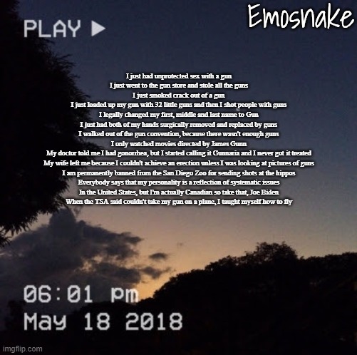 Emosnake's dreamy temp | I just had unprotected sex with a gun
I just went to the gun store and stole all the guns
I just smoked crack out of a gun
I just loaded up my gun with 32 little guns and then I shot people with guns
I legally changed my first, middle and last name to Gun
I just had both of my hands surgically removed and replaced by guns
I walked out of the gun convention, because there wasn't enough guns
I only watched movies directed by James Gunn
My doctor told me I had gonorrhea, but I started calling it Gunnaria and I never got it treated
My wife left me because I couldn't achieve an erection unless I was looking at pictures of guns
I am permanently banned from the San Diego Zoo for sending shots at the hippos
Everybody says that my personality is a reflection of systematic issues
In the United States, but I'm actually Canadian so take that, Joe Biden
When the TSA said couldn't take my gun on a plane, I taught myself how to fly | image tagged in emosnake's dreamy temp | made w/ Imgflip meme maker