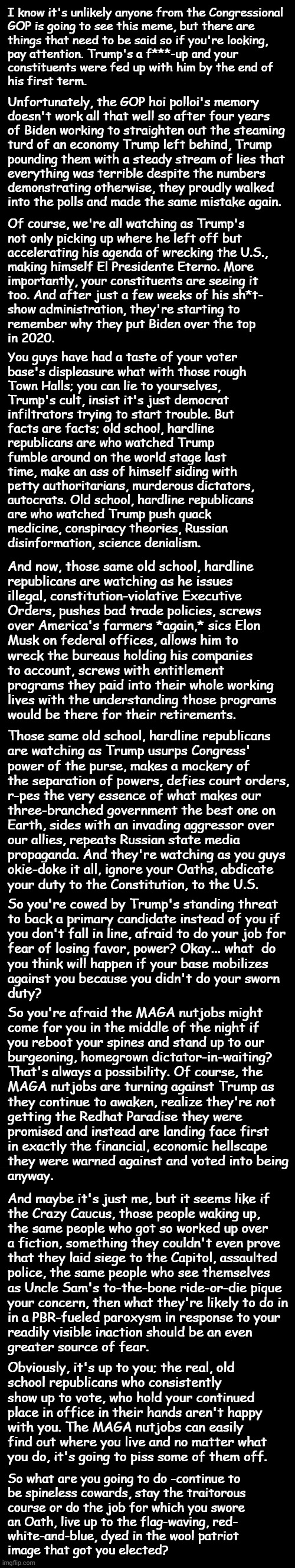 Just a little pyreside chat. | I know it's unlikely anyone from the Congressional
GOP is going to see this meme, but there are
things that need to be said so if you're looking,
pay attention. Trump's a f***-up and your
constituents were fed up with him by the end of
his first term. Unfortunately, the GOP hoi polloi's memory
doesn't work all that well so after four years
of Biden working to straighten out the steaming
turd of an economy Trump left behind, Trump
pounding them with a steady stream of lies that
everything was terrible despite the numbers
demonstrating otherwise, they proudly walked
into the polls and made the same mistake again. Of course, we're all watching as Trump's
not only picking up where he left off but
accelerating his agenda of wrecking the U.S.,
making himself El Presidente Eterno. More
importantly, your constituents are seeing it
too. And after just a few weeks of his sh*t-
show administration, they're starting to
remember why they put Biden over the top
in 2020. You guys have had a taste of your voter
base's displeasure what with those rough
Town Halls; you can lie to yourselves,
Trump's cult, insist it's just democrat
infiltrators trying to start trouble. But
facts are facts; old school, hardline
republicans are who watched Trump
fumble around on the world stage last
time, make an ass of himself siding with
petty authoritarians, murderous dictators,
autocrats. Old school, hardline republicans
are who watched Trump push quack
medicine, conspiracy theories, Russian
disinformation, science denialism. And now, those same old school, hardline
republicans are watching as he issues
illegal, constitution-violative Executive
Orders, pushes bad trade policies, screws
over America's farmers *again,* sics Elon
Musk on federal offices, allows him to
wreck the bureaus holding his companies
to account, screws with entitlement
programs they paid into their whole working
lives with the understanding those programs
would be there for their retirements. Those same old school, hardline republicans
are watching as Trump usurps Congress'
power of the purse, makes a mockery of
the separation of powers, defies court orders,
r-pes the very essence of what makes our
three-branched government the best one on
Earth, sides with an invading aggressor over
our allies, repeats Russian state media
propaganda. And they're watching as you guys
okie-doke it all, ignore your Oaths, abdicate
your duty to the Constitution, to the U.S. So you're cowed by Trump's standing threat
to back a primary candidate instead of you if
you don't fall in line, afraid to do your job for
fear of losing favor, power? Okay... what  do
you think will happen if your base mobilizes
against you because you didn't do your sworn
duty? So you're afraid the MAGA nutjobs might
come for you in the middle of the night if
you reboot your spines and stand up to our
burgeoning, homegrown dictator-in-waiting?
That's always a possibility. Of course, the
MAGA nutjobs are turning against Trump as
they continue to awaken, realize they're not
getting the Redhat Paradise they were
promised and instead are landing face first
in exactly the financial, economic hellscape
they were warned against and voted into being
anyway. And maybe it's just me, but it seems like if
the Crazy Caucus, those people waking up,
the same people who got so worked up over
a fiction, something they couldn't even prove
that they laid siege to the Capitol, assaulted
police, the same people who see themselves
as Uncle Sam's to-the-bone ride-or-die pique
your concern, then what they're likely to do in
in a PBR-fueled paroxysm in response to your
readily visible inaction should be an even
greater source of fear. Obviously, it's up to you; the real, old
school republicans who consistently
show up to vote, who hold your continued
place in office in their hands aren't happy
with you. The MAGA nutjobs can easily
find out where you live and no matter what
you do, it's going to piss some of them off. So what are you going to do -continue to
be spineless cowards, stay the traitorous
course or do the job for which you swore
an Oath, live up to the flag-waving, red-
white-and-blue, dyed in the wool patriot
image that got you elected? | image tagged in elon musk,trump unfit unqualified dangerous | made w/ Imgflip meme maker