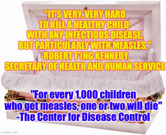 Robert F'ing Kennedy Lying about the Measles | "IT'S VERY, VERY HARD TO KILL A HEALTHY CHILD 
WITH ANY INFECTIOUS DISEASE, BUT PARTICULARLY WITH MEASLES."
-ROBERT F'ING KENNEDY, SECRETARY OF HEALTH AND HUMAN SERVICE; "For every 1,000 children who get measles, one or two will die"
-The Center for Disease Control | image tagged in anti-vaxx | made w/ Imgflip meme maker