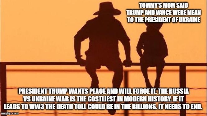 Cowboy Wisdom, my President can whip your President | TOMMY'S MOM SAID TRUMP AND VANCE WERE MEAN TO THE PRESIDENT OF UKRAINE; PRESIDENT TRUMP WANTS PEACE AND WILL FORCE IT. THE RUSSIA VS UKRAINE WAR IS THE COSTLIEST IN MODERN HISTORY. IF IT LEADS TO WW3 THE DEATH TOLL COULD BE IN THE BILLIONS. IT NEEDS TO END. | image tagged in cowboy father and son,cowboy wisdom,president trump,president zelenskyy,ukraine war,ww3 | made w/ Imgflip meme maker