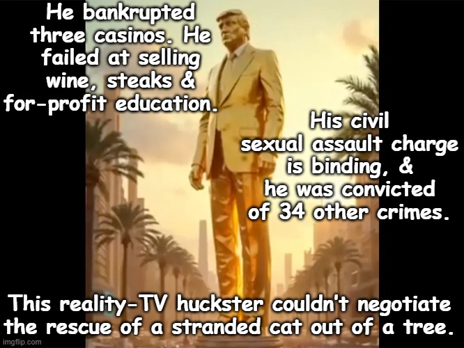 tRump, the Deal Maker | He bankrupted three casinos. He failed at selling wine, steaks & for-profit education. His civil sexual assault charge is binding, & he was convicted of 34 other crimes. This reality-TV huckster couldn’t negotiate the rescue of a stranded cat out of a tree. | image tagged in donald trump memes,donald trump is an idiot,fascists,trump,trump putin,trump russia collusion | made w/ Imgflip meme maker