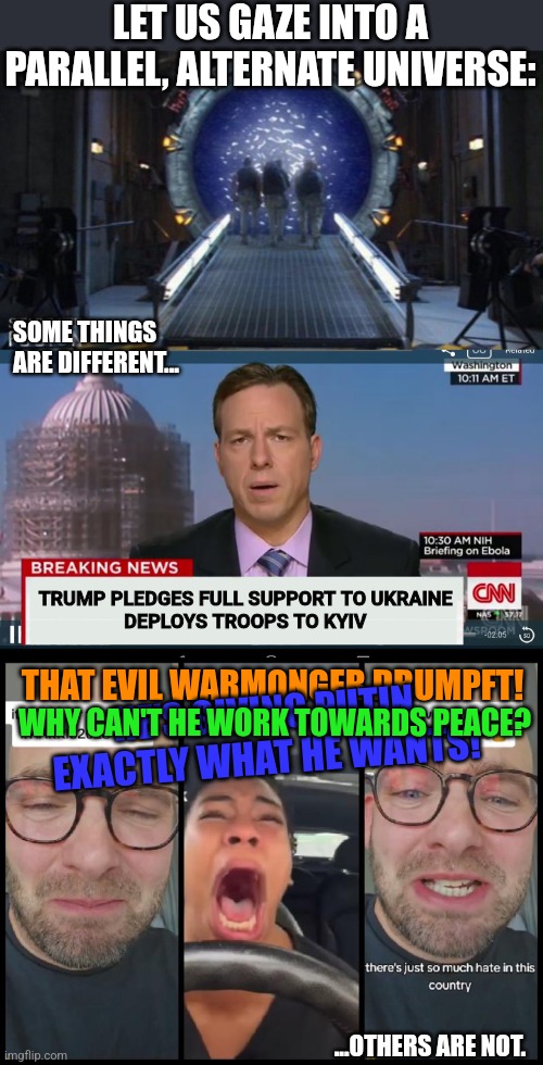 NeverTrump is a universal constant | LET US GAZE INTO A PARALLEL, ALTERNATE UNIVERSE:; SOME THINGS ARE DIFFERENT... TRUMP PLEDGES FULL SUPPORT TO UKRAINE
DEPLOYS TROOPS TO KYIV; THAT EVIL WARMONGER DRUMPFT! HE'S GIVING PUTIN EXACTLY WHAT HE WANTS! WHY CAN'T HE WORK TOWARDS PEACE? ...OTHERS ARE NOT. | image tagged in stargate,lefties losing it,political meme,ukraine,donald trump,donald drumpf | made w/ Imgflip meme maker