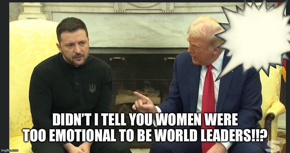 Emotionally unstable Trump bullies Zelensky | DIDN’T I TELL YOU WOMEN WERE TOO EMOTIONAL TO BE WORLD LEADERS!!? | image tagged in trump zelensky | made w/ Imgflip meme maker