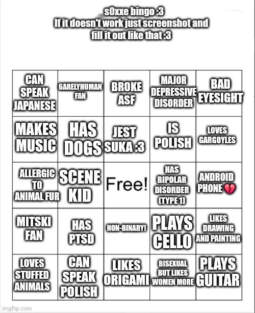 _s0xxe BINGO :3 | _s0xxe bingo :3

If it doesn't work just screenshot and fill it out like that :3; 6ARELYHUMAN FAN; MAJOR DEPRESSIVE DISORDER; BAD EYESIGHT; CAN SPEAK JAPANESE; BROKE ASF; MAKES MUSIC; HAS DOGS; IS POLISH; LOVES GARGOYLES; JEST SUKA :3; ALLERGIC TO ANIMAL FUR; HAS BIPOLAR DISORDER (TYPE 1); ANDROID PHONE 💔; SCENE KID; NON-BINARY! LIKES DRAWING AND PAINTING; PLAYS CELLO; MITSKI FAN; HAS PTSD; LIKES ORIGAMI; LOVES STUFFED ANIMALS; BISEXUAL BUT LIKES WOMEN MORE; PLAYS GUITAR; CAN SPEAK POLISH | image tagged in bingo | made w/ Imgflip meme maker