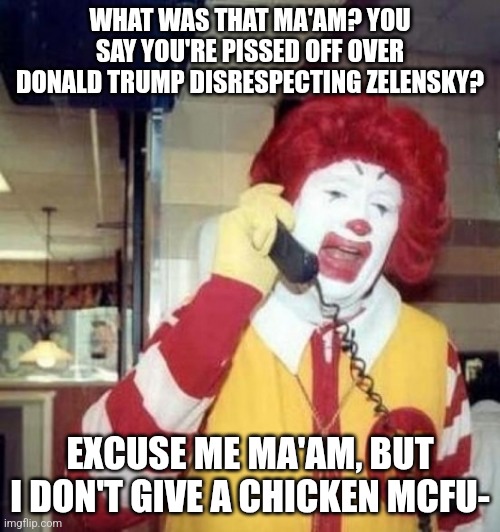 Donald Trump has the balls to do it. How dare Zelensky come into the White House and demand we give him money. | WHAT WAS THAT MA'AM? YOU SAY YOU'RE PISSED OFF OVER DONALD TRUMP DISRESPECTING ZELENSKY? EXCUSE ME MA'AM, BUT I DON'T GIVE A CHICKEN MCFU- | image tagged in ronald mcdonald on the phone,donald trump,this is america | made w/ Imgflip meme maker