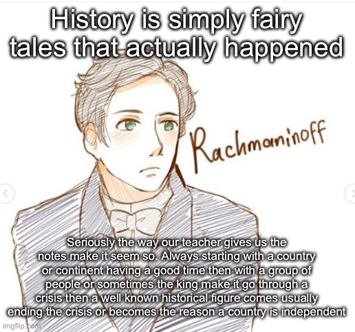 Young Rachmaninoff. | History is simply fairy tales that actually happened; Seriously the way our teacher gives us the notes make it seem so. Always starting with a country or continent having a good time then with a group of people or sometimes the king make it go through a crisis then a well known historical figure comes usually ending the crisis or becomes the reason a country is independent | image tagged in young rachmanioff | made w/ Imgflip meme maker