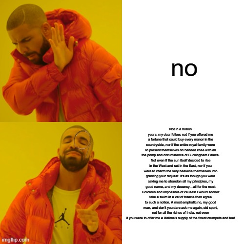 Drake Hotline Bling | no; Not in a million years, my dear fellow, not if you offered me a fortune that could buy every manor in the countryside, nor if the entire royal family were to present themselves on bended knee with all the pomp and circumstance of Buckingham Palace. Not even if the sun itself decided to rise in the West and set in the East, nor if you were to charm the very heavens themselves into granting your request. It's as though you were asking me to abandon all my principles, my good name, and my decency—all for the most ludicrous and impossible of causes! I would sooner take a swim in a vat of treacle than agree to such a notion. A most emphatic no, my good man, and don’t you dare ask me again, old sport, not for all the riches of India, not even if you were to offer me a lifetime’s supply of the finest crumpets and tea! | image tagged in memes,drake hotline bling,british | made w/ Imgflip meme maker