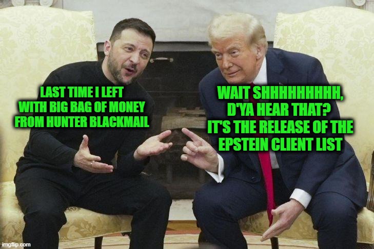 Misdirection | WAIT SHHHHHHHHH,
D'YA HEAR THAT? 
IT'S THE RELEASE OF THE
EPSTEIN CLIENT LIST; LAST TIME I LEFT WITH BIG BAG OF MONEY FROM HUNTER BLACKMAIL | image tagged in trump and zelenskyy | made w/ Imgflip meme maker