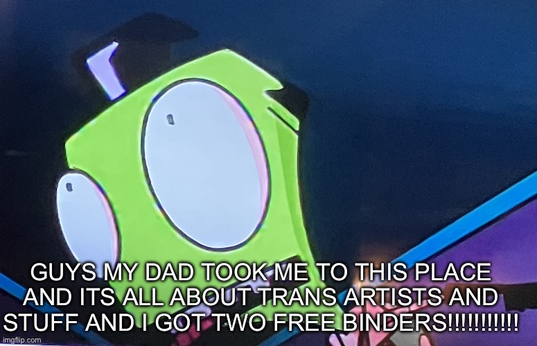 Zim surprised | GUYS MY DAD TOOK ME TO THIS PLACE AND ITS ALL ABOUT TRANS ARTISTS AND STUFF AND I GOT TWO FREE BINDERS!!!!!!!!!!! | image tagged in zim surprised | made w/ Imgflip meme maker