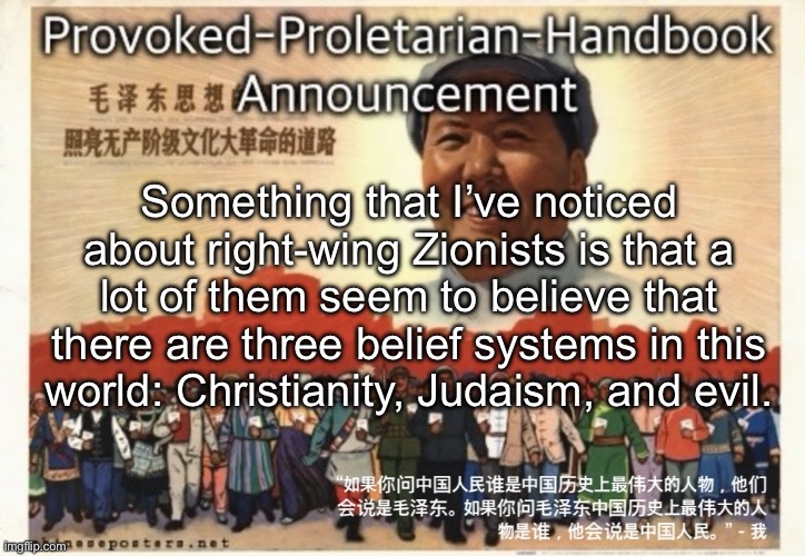 Thoughts about this? I’m talking about a particular type of Zionist, as in the evangelical Christian one | Something that I’ve noticed about right-wing Zionists is that a lot of them seem to believe that there are three belief systems in this world: Christianity, Judaism, and evil. | image tagged in provoked-proletarian-handbook announcement template | made w/ Imgflip meme maker