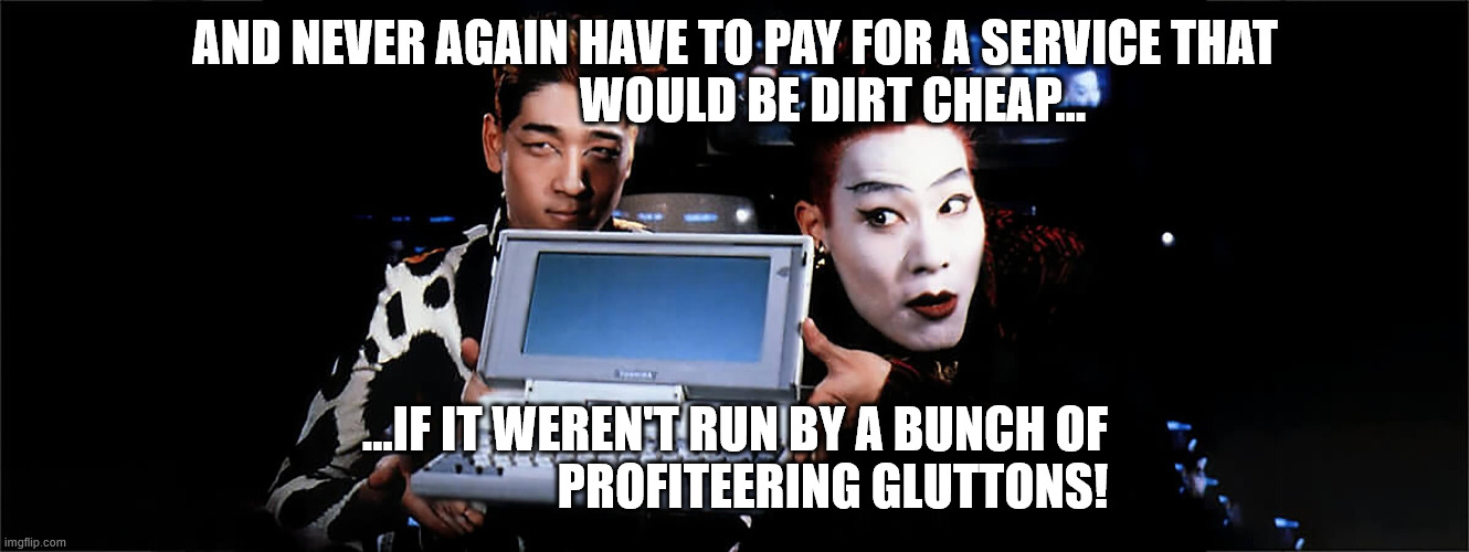 razor and blade | AND NEVER AGAIN HAVE TO PAY FOR A SERVICE THAT
                    WOULD BE DIRT CHEAP... ...IF IT WEREN'T RUN BY A BUNCH OF
                    PROFITEERING GLUTTONS! | image tagged in hackers,movie | made w/ Imgflip meme maker