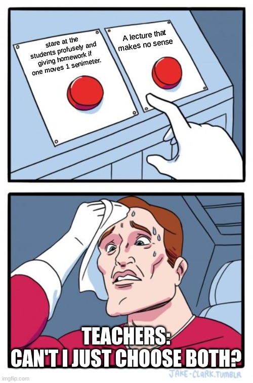 I must choose both | A lecture that makes no sense; stare at the students profusely and giving homework if one moves 1 senimeter. TEACHERS:
CAN'T I JUST CHOOSE BOTH? | image tagged in memes,two buttons,funny | made w/ Imgflip meme maker