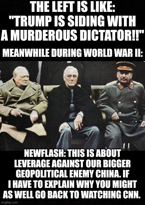 Attention low information voters | THE LEFT IS LIKE: "TRUMP IS SIDING WITH A MURDEROUS DICTATOR!!"; MEANWHILE DURING WORLD WAR II:; NEWFLASH: THIS IS ABOUT LEVERAGE AGAINST OUR BIGGER GEOPOLITICAL ENEMY CHINA. IF I HAVE TO EXPLAIN WHY YOU MIGHT AS WELL GO BACK TO WATCHING CNN. | image tagged in vladimir putin,donald trump,russia,usa,ukraine,ww2 | made w/ Imgflip meme maker