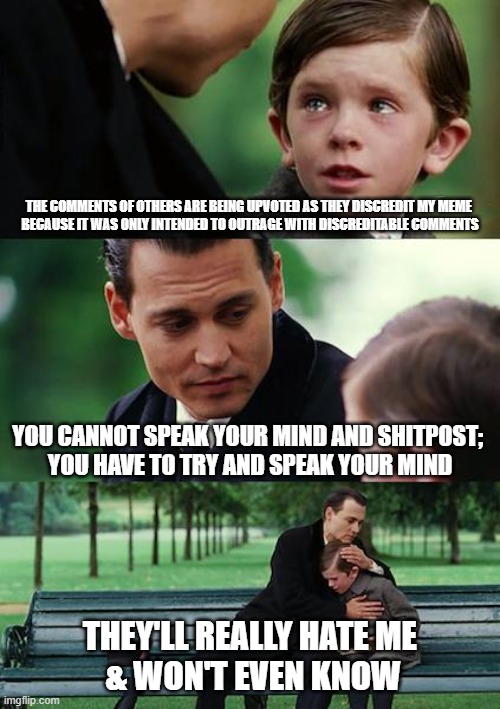 |... I know: WTFAY... maybe I don't know | THE COMMENTS OF OTHERS ARE BEING UPVOTED AS THEY DISCREDIT MY MEME 
BECAUSE IT WAS ONLY INTENDED TO OUTRAGE WITH DISCREDITABLE COMMENTS; YOU CANNOT SPEAK YOUR MIND AND SHITPOST; 
YOU HAVE TO TRY AND SPEAK YOUR MIND; THEY'LL REALLY HATE ME
 & WON'T EVEN KNOW | image tagged in it's sarte | made w/ Imgflip meme maker