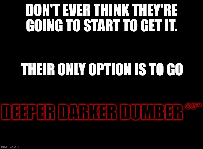 Digging your heels in is what people do. Because admitting you were wrong takes too much intellect. Stuff we Know they don't hav | DON'T EVER THINK THEY'RE GOING TO START TO GET IT. THEIR ONLY OPTION IS TO GO; DEEPER DARKER DUMBER; ®️©️™️ | image tagged in blank black | made w/ Imgflip meme maker