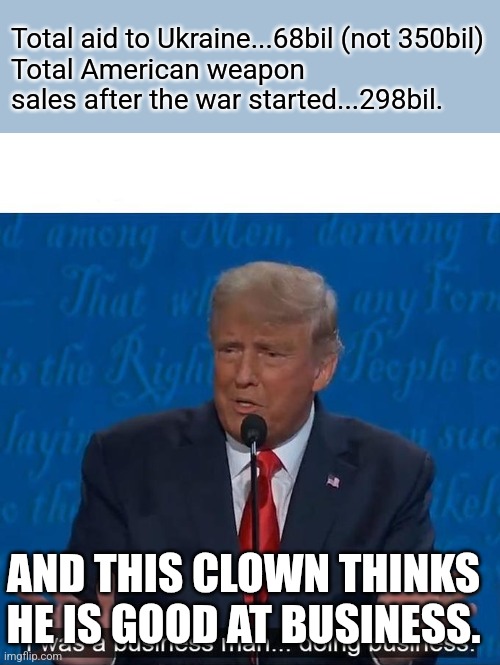 Terrible business | Total aid to Ukraine...68bil (not 350bil)
Total American weapon sales after the war started...298bil. AND THIS CLOWN THINKS HE IS GOOD AT BUSINESS. | image tagged in donald trump,trump,maga,ukraine,nevertrump,trump sucks | made w/ Imgflip meme maker