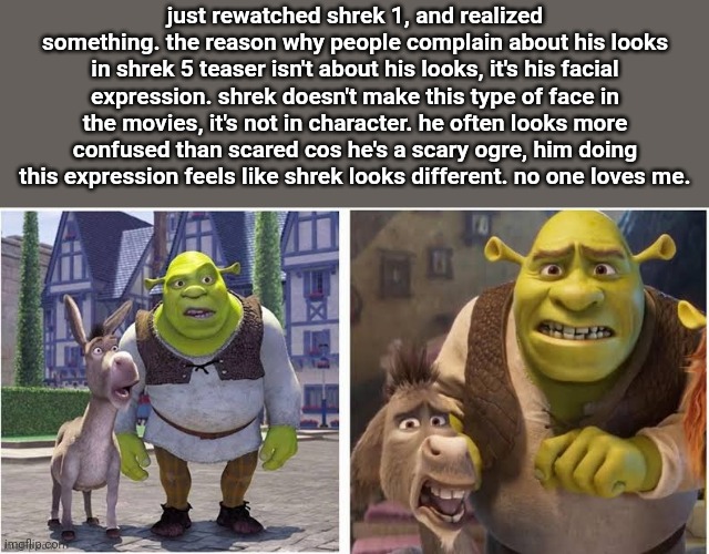 crazy how just an expression changes a characters feel | just rewatched shrek 1, and realized something. the reason why people complain about his looks in shrek 5 teaser isn't about his looks, it's his facial expression. shrek doesn't make this type of face in the movies, it's not in character. he often looks more confused than scared cos he's a scary ogre, him doing this expression feels like shrek looks different. no one loves me. | made w/ Imgflip meme maker