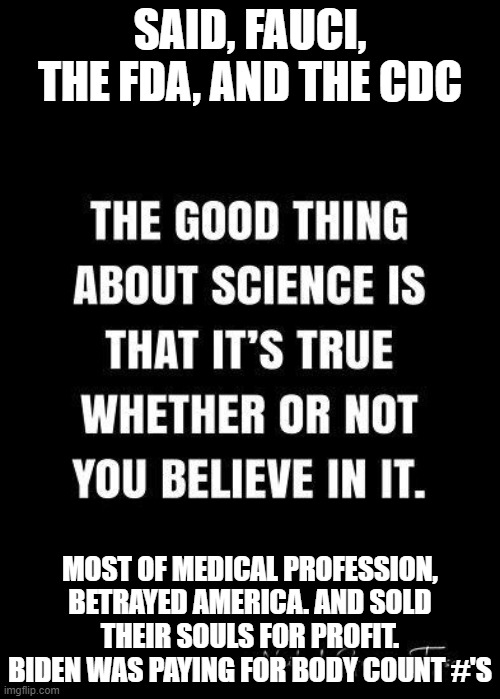 Said, Fauci, The FDA, and, the CDC. | SAID, FAUCI, THE FDA, AND THE CDC; MOST OF MEDICAL PROFESSION, BETRAYED AMERICA. AND SOLD THEIR SOULS FOR PROFIT. BIDEN WAS PAYING FOR BODY COUNT #'S | image tagged in said fauci the fda and the cdc | made w/ Imgflip meme maker