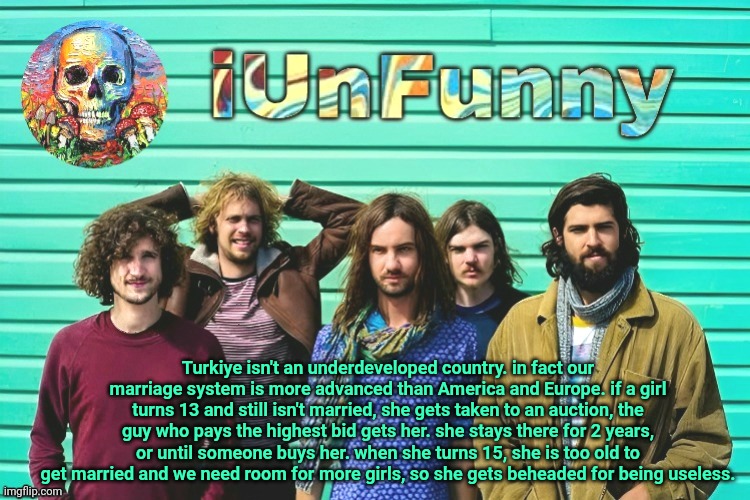 iUnFunny's Tame Impala template | Turkiye isn't an underdeveloped country. in fact our marriage system is more advanced than America and Europe. if a girl turns 13 and still isn't married, she gets taken to an auction, the guy who pays the highest bid gets her. she stays there for 2 years, or until someone buys her. when she turns 15, she is too old to get married and we need room for more girls, so she gets beheaded for being useless. | image tagged in iunfunny's tame impala template | made w/ Imgflip meme maker
