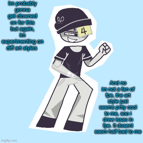 Welp time to prepare for the clowning | Im probably gonna get clowned on for this but again, im experimenting on diff art styles; And no im not a fan of fpe, the art style just seems prtty cool to me, soo i drew issac in fpe. It dosent seem half bad to me | made w/ Imgflip meme maker