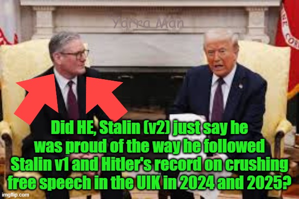 Stalin just told Trump he was proud of the UIK's dree speech? What drugs is he on? | Yarra Man; Did HE, Stalin (v2) just say he was proud of the way he followed Stalin v1 and Hitler's record on crushing free speech in the UIK in 2024 and 2025? | image tagged in starmer,trump,nited islamic kingdom,usa,islam,downfall | made w/ Imgflip meme maker