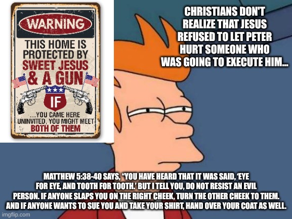 Not lore accurate Jesus... | CHRISTIANS DON'T REALIZE THAT JESUS REFUSED TO LET PETER HURT SOMEONE WHO WAS GOING TO EXECUTE HIM... MATTHEW 5:38-40 SAYS, “YOU HAVE HEARD THAT IT WAS SAID, ‘EYE FOR EYE, AND TOOTH FOR TOOTH.’ BUT I TELL YOU, DO NOT RESIST AN EVIL PERSON. IF ANYONE SLAPS YOU ON THE RIGHT CHEEK, TURN THE OTHER CHEEK TO THEM. AND IF ANYONE WANTS TO SUE YOU AND TAKE YOUR SHIRT, HAND OVER YOUR COAT AS WELL. | image tagged in memes,futurama fry,christianity,hypocrisy | made w/ Imgflip meme maker