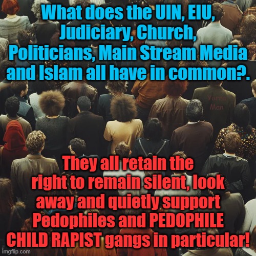 What the UIN, EIU, Judiciary, Church, Politicians and Hollywood have in common. | What does the UIN, EIU, Judiciary, Church, Politicians, Main Stream Media and Islam all have in common?. Yarra Man; They all retain the right to remain silent, look away and quietly support Pedophiles and PEDOPHILE CHILD RAPIST gangs in particular! | image tagged in pedophile,child rapists,grooming gangs,united islamic kingdom,islam,starmer | made w/ Imgflip meme maker