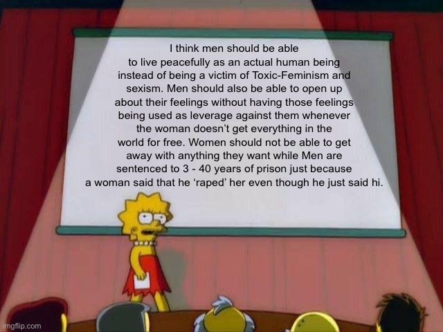 Men are people too | I think men should be able to live peacefully as an actual human being instead of being a victim of Toxic-Feminism and sexism. Men should also be able to open up about their feelings without having those feelings being used as leverage against them whenever the woman doesn’t get everything in the world for free. Women should not be able to get away with anything they want while Men are sentenced to 3 - 40 years of prison just because a woman said that he ‘raped’ her even though he just said hi. | image tagged in lisa simpson's presentation | made w/ Imgflip meme maker