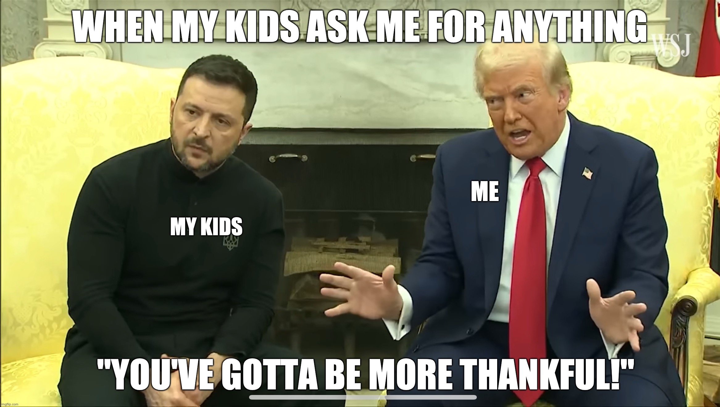 You've gotta be more thankful | WHEN MY KIDS ASK ME FOR ANYTHING; ME; MY KIDS; "YOU'VE GOTTA BE MORE THANKFUL!" | image tagged in trump,zelensky | made w/ Imgflip meme maker